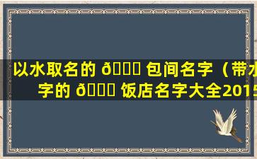 以水取名的 🐅 包间名字（带水字的 🐟 饭店名字大全2015）